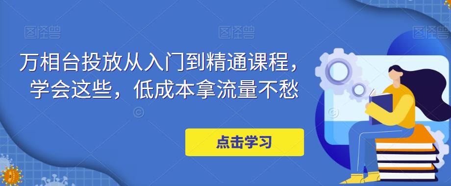 【副业项目5117期】万相台投放·新手到精通课程，学会这些，低成本拿流量不愁-万图副业网
