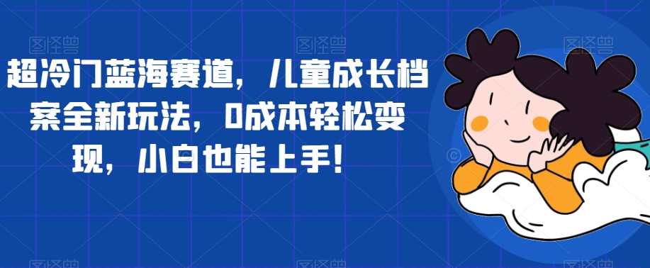 【副业项目7526期】超冷门蓝海赛道，儿童成长档案全新玩法，0成本轻松变现，小白也能上手【揭秘】-万图副业网