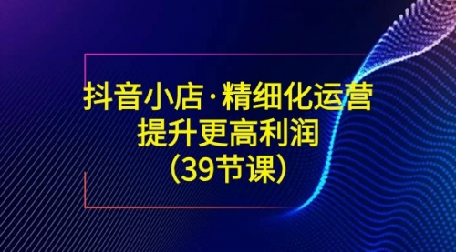 【副业8917期】抖音小店·精细化运营：提升·更高利润（39节课）-万图副业网