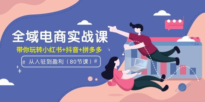 全域电商实战课：从入驻到盈利，带你玩转小红书+抖音+拼多多（80节课）-万图副业网