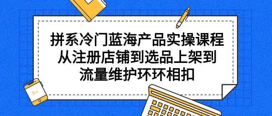 拼系冷门蓝海产品实操课程，从注册店铺到选品上架到流量维护环环相扣-万图副业网