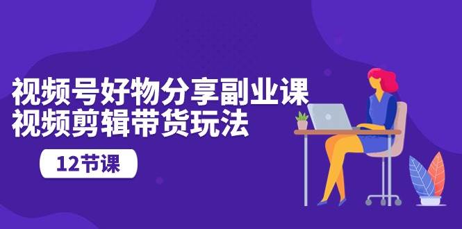 视频号好物分享副业课，视频剪辑带货玩法（12节课）-万图副业网