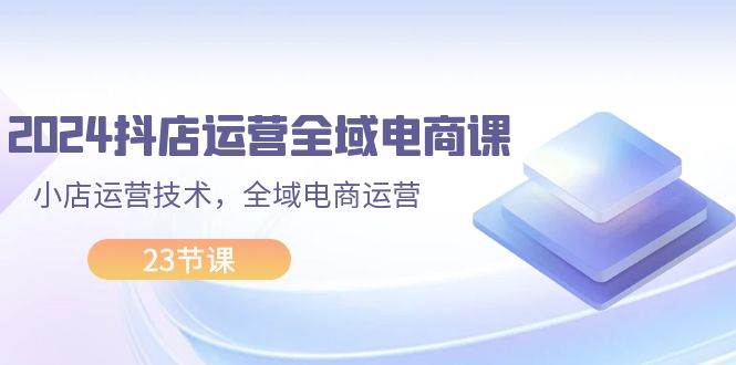 2024抖店运营-全域电商课，小店运营技术，全域电商运营（23节课）-万图副业网