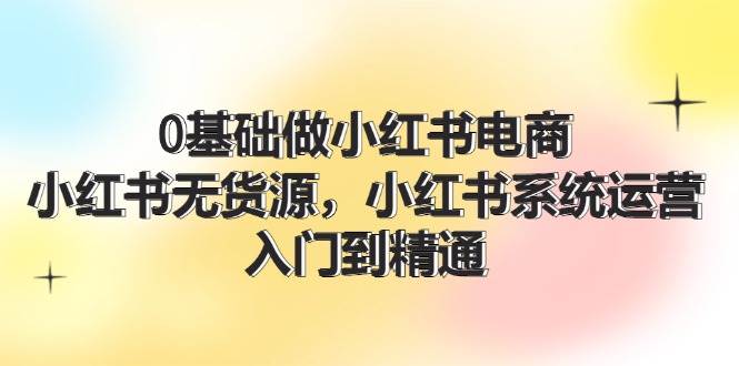 0基础做小红书电商，小红书无货源，小红书系统运营，入门到精通 (70节)-万图副业网