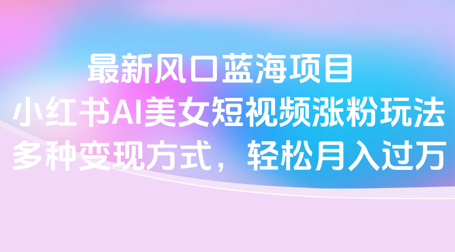最新风口蓝海项目，小红书AI美女短视频涨粉玩法，多种变现方式轻松月入过万-万图副业网
