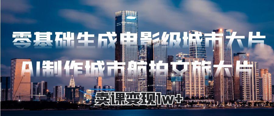 零基础生成电影级城市大片，AI制作城市航拍文旅大片，卖课变现1w+-万图副业网